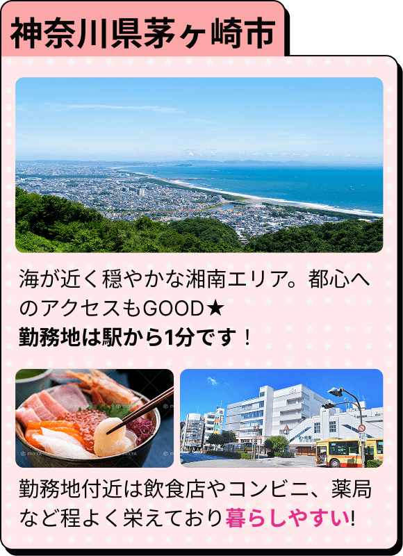 神奈川県茅ヶ崎市 海が近く穏やかな湘南エリア。都心へのアクセスもGOOD★ 勤務地は駅から1分です！ 勤務地付近は飲食店やコンビニ、薬局など程よく栄えており暮らしやすい!