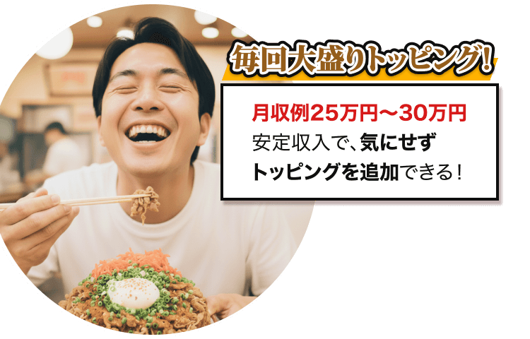 毎回大盛りトッピング! 月収例25万円〜30万円 安定収入で、気にせず トッピングを追加できる！