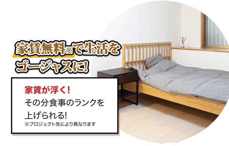家賃無料※で生活を ゴージャスに! 家賃が浮く! その分食事のランクを 上げられる! ※プロジェクト先により異なります