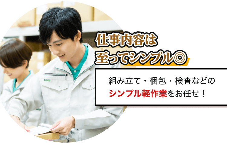 仕事内容は 至ってシンプル◎
組み立て・梱包・検査などの シンプル軽作業をお任せ！