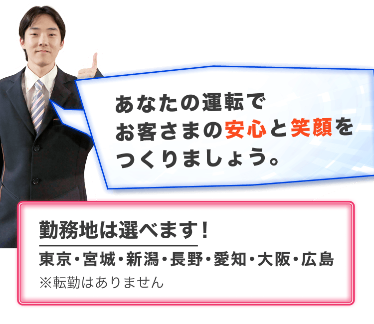 あなたの運転でお客様の安心と笑顔をつくりましょう
勤務地は選べます
東京・宮城・新潟・長野・愛知・大阪・広島