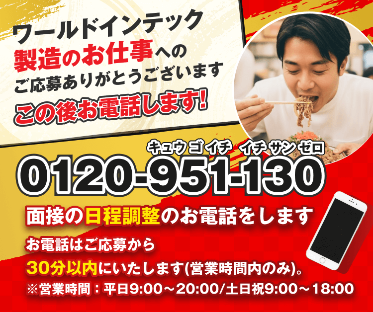 大盛り ポイント
ワールドインテック
製造のお仕事
即日就業
への
即日就業
ご応募ありがとうございます
即日入居
即日就業
即日入居
0120-951-130
キュウ ゴ イチ
イチ サン ゼロ
担当者の
写真
即日就業
0120-951-130
キュウ ゴ イチ
イチ サン ゼロ
即日就業
面接の日程調整のお電話をします
お電話はご応募から30分以内にいたします。
※18時以降は翌日にお電話します。
