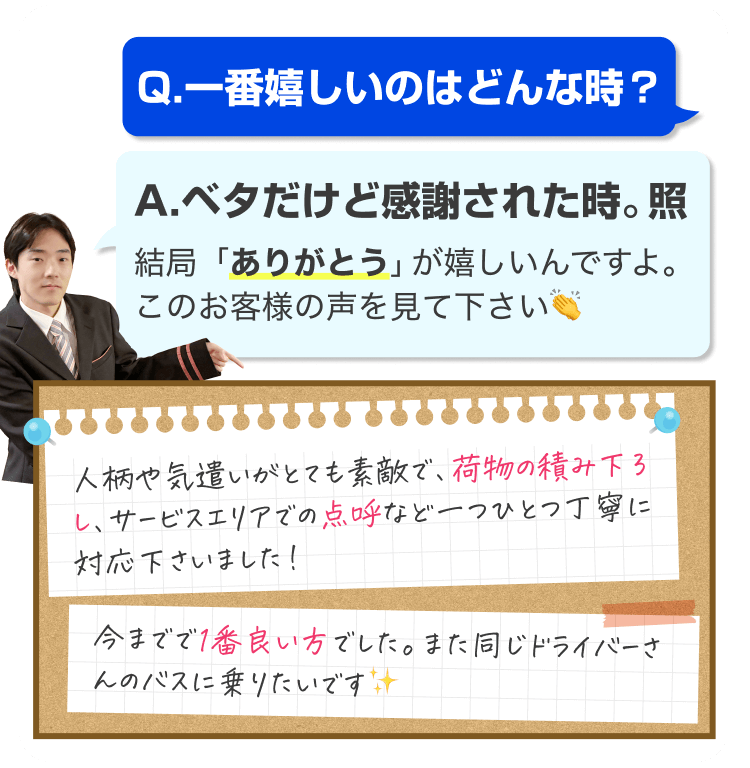 Q.一番嬉しいのはどんな時?
A.ベタだけど感謝された時。照
結局「ありがとう」が嬉しいんですよ。
このお客様の声を見て下さい👏
人柄や気遣いがとても素敵で、荷物の積み下ろし、サービスエリアでの点呼など一つひとつ丁寧に対応下さいました!
今までで1番良い方でした。また同じドライバーさんのバスに乗りたいです✨️