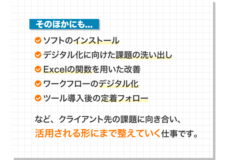 ソフトのインストール、デジタル化に向けた課題の洗い出し、Excel関数を用いた改善、ワークフローのデジタル化、導入後の定着フォローなどの仕事例