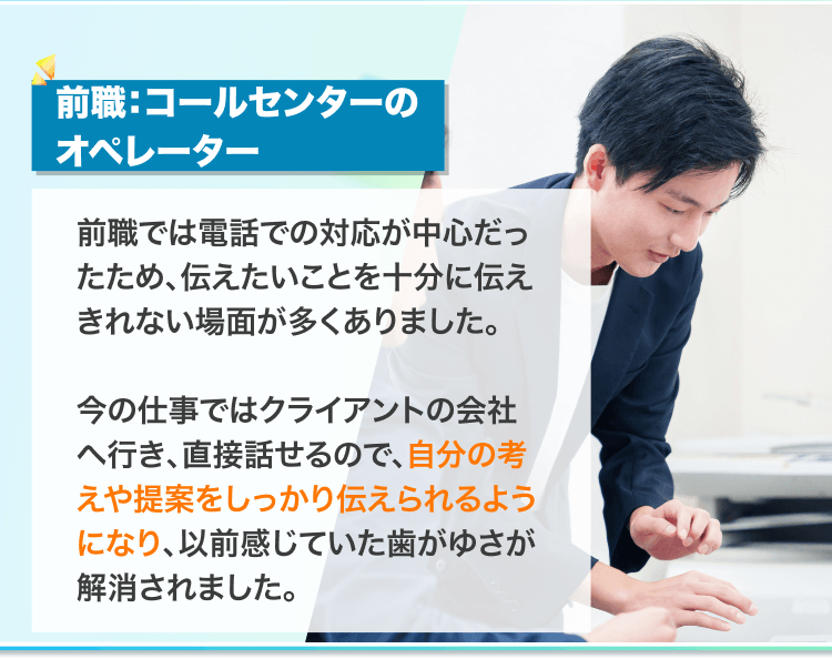 前職:コールセンターの
オペレーター
前職では電話での対応が中心だったため、伝えたいことを十分に伝えきれない場面が多くありました。
今の仕事ではクライアントと直接話せるので、自分の考えや提案をしっかり伝えられるようになり、以前感じていた歯がゆさが解消されました。