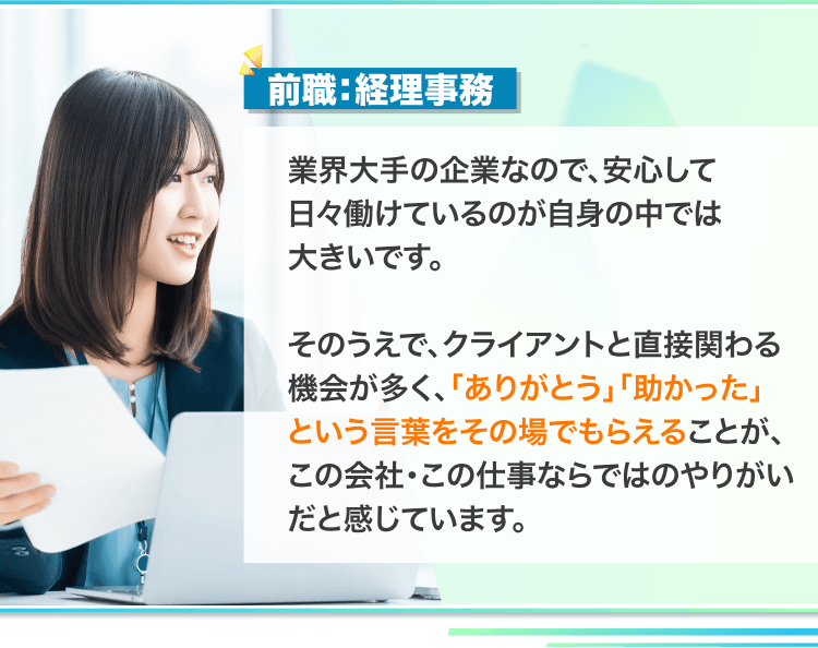 前職:経理事務
業界大手の企業なので、安心して日々働けているのが自身の中では大きいです。
そのうえで、クライアントと直接関わる機会が多く、「ありがとう」「助かった」という言葉をその場でもらえることが、この会社・この仕事ならではのやりがいだと感じています。
