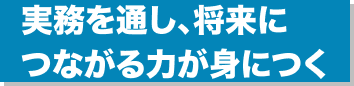 実務を通し、将来につながる力が身につく