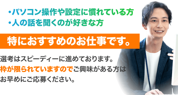 パソコン操作や設定に慣れている方
人の話を聞くのが好きな方
特におすすめのお仕事です。
選考はスピーディーに進めております。
枠が限られていますのでご興味がある方は
お早めにご応募ください。