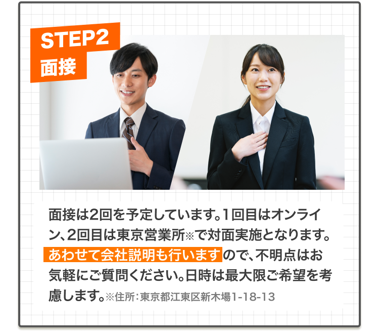 面接は2回を予定しています。1回目はオンライン、2回目は新木場の東京営業所※で対面実施となります。あわせて会社説明も行いますので、不明点はお気軽にご質問ください。日時は最大限ご希望を考慮します。※住所:東京都江東区新木場1-18-13
