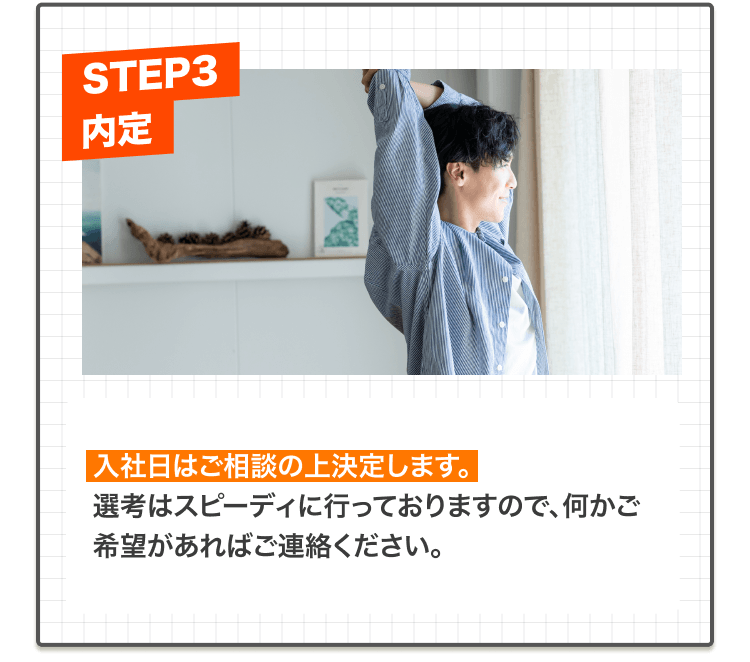 入社日はご相談の上決定します。
選考はスピーディに行っておりますので、何かご希望があればご連絡ください。